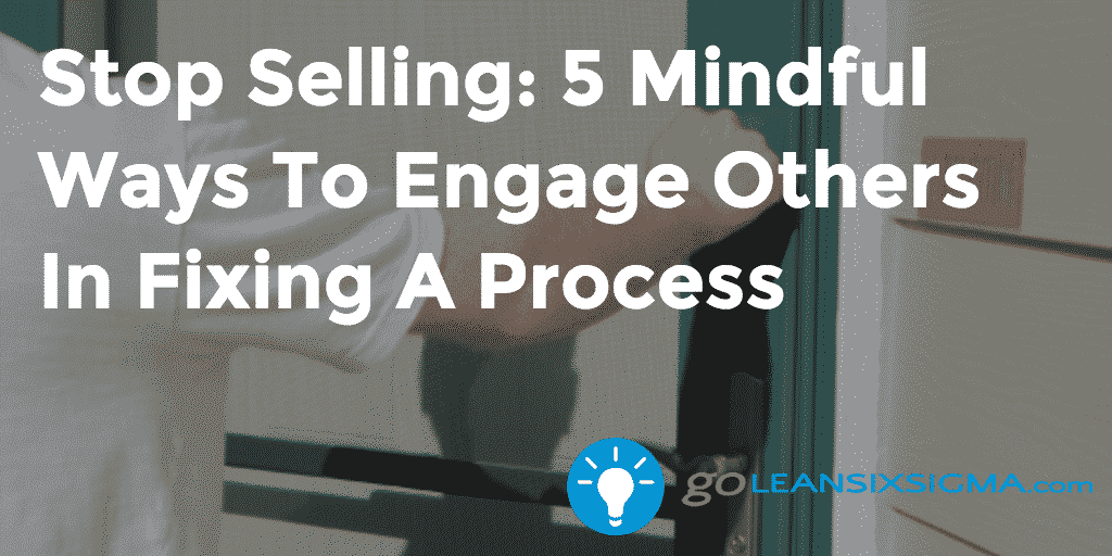 Stop Selling: 5 Mindful Ways To Engage Others In Fixing A Process – GoLeanSixSigma.com