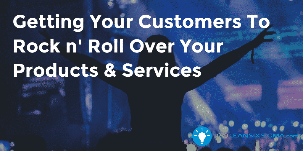 Getting Your Customers To Rock N’ Roll Over Your Products & Services – GoLeanSixSigma.com