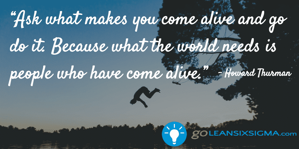 Ask what makes you come alive and go do it. Because what the world needs is people who have come alive. - Howard Thurman - GoLeanSixSigma.com