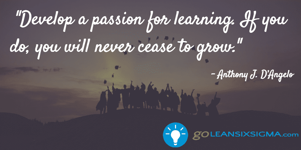 Develop A Passion For Learnin G. If You Do You Will Never Cease To Grow. – Anthony J. D’Angelo – GoLeanSixSigma.com