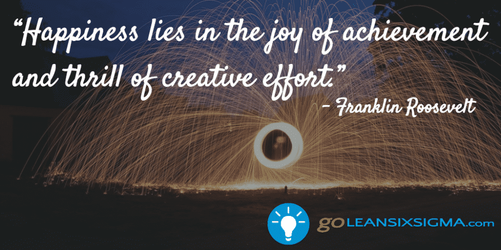 “Happiness lies in the joy of achievement and thrill of creative effort.” - Franklin Roosevelt - GoLeanSixSigma.com