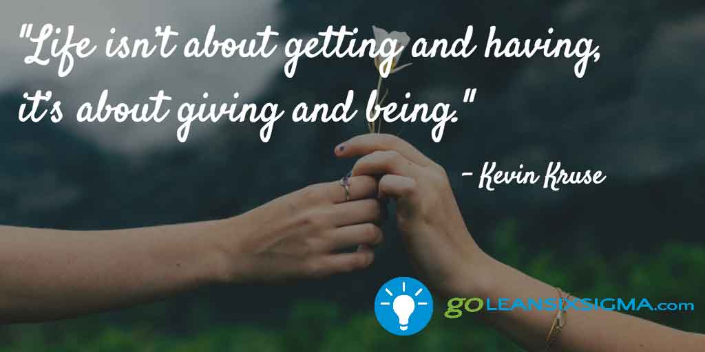 "Life isn’t about getting and having, it’s about giving and being." Kevin Kruse - GoLeanSixSigma.com